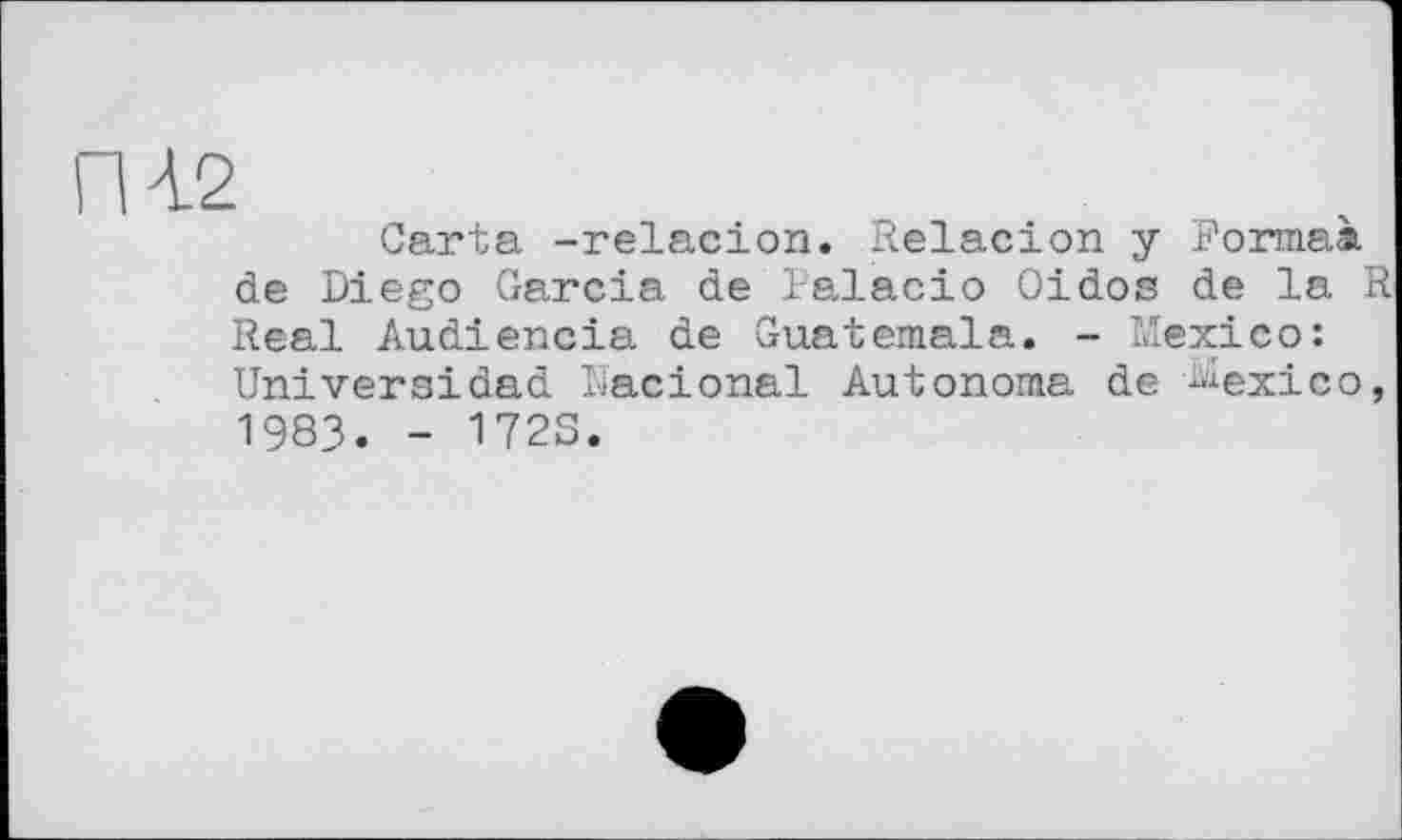 ﻿ПІ2
Carta -relacion. Relacion y Formai de Diego Garcia de ialacio Oidos de la R Real Audiencia de Guatemala. - Mexico: Universidad Dacional Autonoma de Mexico, 1983. - 1723.